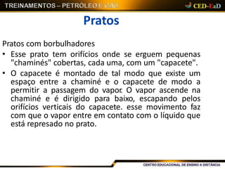 Pratos
Pratos com borbulhadores
• Esse prato tem orifícios onde se erguem pequenas
"chaminés" cobertas, cada uma, com um "capacete".
• O capacete é montado de tal modo que existe um
espaço entre a chaminé e o capacete de modo a
permitir a passagem do vapor. O vapor ascende na
chaminé e é dirigido para baixo, escapando pelos
orifícios verticais do capacete. esse movimento faz
com que o vapor entre em contato com o líquido que
está represado no prato.
 