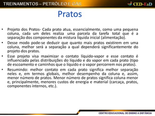 Pratos
• Projeto dos Pratos- Cada prato atua, essencialmente, como uma pequena
coluna, cada um deles realiza uma parcela da tarefa total que é a
separação dos componentes da mistura líquida inicial (alimentação).
• Desse modo pode-se deduzir que quanto mais pratos existirem em uma
coluna, melhor será a separação a qual dependerá significantemente do
projeto dos pratos.
• Esse projeto visa maximizar o contato líquido-vapor e esse contato é
influenciado pelas distribuições do líquido e do vapor em cada prato (tipo
de escoamento e caminhos que o líquido e o vapor percorrem nos pratos).
• Resumindo: melhor contato em cada prato significa melhor separação
neles e, em termos globais, melhor desempenho da coluna e, assim,
menor número de pratos. Menor número de pratos significa coluna menor
e, principalmente, menores custos de energia e material (carcaça, pratos,
componentes internos, etc.).
 