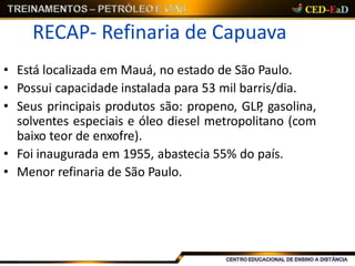 RECAP- Refinaria de Capuava
• Está localizada em Mauá, no estado de São Paulo.
• Possui capacidade instalada para 53 mil barris/dia.
• Seus principais produtos são: propeno, GLP, gasolina,
solventes especiais e óleo diesel metropolitano (com
baixo teor de enxofre).
• Foi inaugurada em 1955, abastecia 55% do país.
• Menor refinaria de São Paulo.
 
