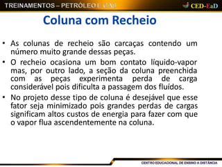 Coluna com Recheio
• As colunas de recheio são carcaças contendo um
número muito grande dessas peças.
• O recheio ocasiona um bom contato líquido-vapor
mas, por outro lado, a seção da coluna preenchida
com as peças experimenta perda de carga
considerável pois dificulta a passagem dos fluídos.
• No projeto desse tipo de coluna é desejável que esse
fator seja minimizado pois grandes perdas de cargas
significam altos custos de energia para fazer com que
o vapor flua ascendentemente na coluna.
 