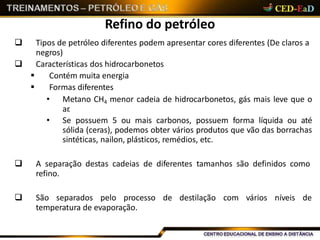 Refino do petróleo
 Tipos de petróleo diferentes podem apresentar cores diferentes (De claros a
negros)
 Características dos hidrocarbonetos
 Contém muita energia
 Formas diferentes
• Metano CH4 menor cadeia de hidrocarbonetos, gás mais leve que o
ar.
• Se possuem 5 ou mais carbonos, possuem forma líquida ou até
sólida (ceras), podemos obter vários produtos que vão das borrachas
sintéticas, nailon, plásticos, remédios, etc.
 A separação destas cadeias de diferentes tamanhos são definidos como
refino.
 São separados pelo processo de destilação com vários níveis de
temperatura de evaporação.
 