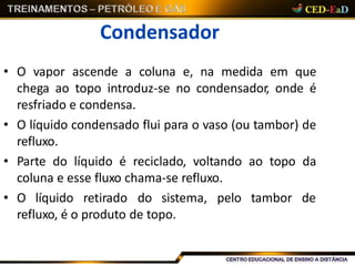 Condensador
• O vapor ascende a coluna e, na medida em que
chega ao topo introduz-se no condensador, onde é
resfriado e condensa.
• O líquido condensado flui para o vaso (ou tambor) de
refluxo.
• Parte do líquido é reciclado, voltando ao topo da
coluna e esse fluxo chama-se refluxo.
• O líquido retirado do sistema, pelo tambor de
refluxo, é o produto de topo.
 