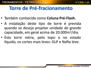 Torre de Pré-fracionamento
• Também conhecida como Coluna Pré-Flash.
• A instalação deste tipo de torre é prevista
quando se deseja projetar unidade de grande
capacidade, em geral acima de 20.000m3/dia.
• Esta torre retira, pelo topo e no estado
líquido, os cortes mais leves: GLP e Nafta leve.
 