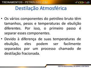 Destilação Atmosférica
• Os vários componentes do petróleo bruto têm
tamanhos, pesos e temperaturas de ebulição
diferentes. Por isso, o primeiro passo é
separar esses componentes.
• Devido à diferença de suas temperaturas de
ebulição,
separados
eles podem ser facilmente
por um processo chamado de
destilação fracionada.
 