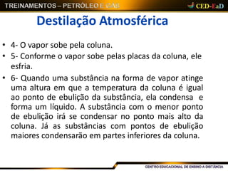 Destilação Atmosférica
• 4- O vapor sobe pela coluna.
• 5- Conforme o vapor sobe pelas placas da coluna, ele
esfria.
• 6- Quando uma substância na forma de vapor atinge
uma altura em que a temperatura da coluna é igual
ao ponto de ebulição da substância, ela condensa e
forma um líquido. A substância com o menor ponto
de ebulição irá se condensar no ponto mais alto da
coluna. Já as substâncias com pontos de ebulição
maiores condensarão em partes inferiores da coluna.
 