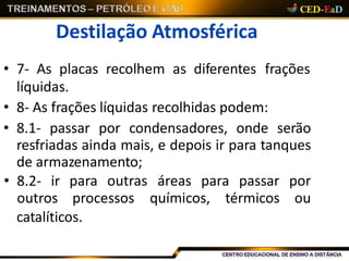 Destilação Atmosférica
• 7- As placas recolhem as diferentes frações
líquidas.
• 8- As frações líquidas recolhidas podem:
• 8.1- passar por condensadores, onde serão
resfriadas ainda mais, e depois ir para tanques
de armazenamento;
catalíticos.
• 8.2- ir para outras áreas para passar por
outros processos químicos, térmicos ou
 