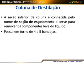 Coluna de Destilação
• A seção inferior da coluna é conhecida pelo
nome de seção de esgotamento e serve para
remover os componentes leve do líquido.
• Possui em torno de 4 a 5 bandejas.
 