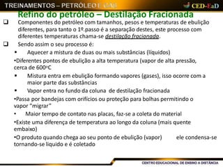 Refino do petróleo – Destilação Fracionada
 Componentes do petróleo com tamanhos, pesos e temperaturas de ebulição
diferentes, para tanto o 1º.passo é a separação destes, este processo com
diferentes temperaturas chama-se destilação fracionada.
 Sendo assim o seu processo é:
 Aquecer a mistura de duas ou mais substâncias (líquidos)
•Diferentes pontos de ebulição a alta temperatura (vapor de alta pressão,
cerca de 600oC
 Mistura entra em ebulição formando vapores (gases), isso ocorre com a
maior parte das substâncias
 Vapor entra no fundo da coluna de destilação fracionada
•Passa por bandejas com orifícios ou proteção para bolhas permitindo o
vapor “migrar”
• Maior tempo de contato nas placas, faz-se a coleta do material
•Existe uma diferença de temperatura ao longo da coluna (mais quente
embaixo)
•O produto quando chega ao seu ponto de ebulição (vapor) ele condensa-se
tornando-se liquido e é coletado
 