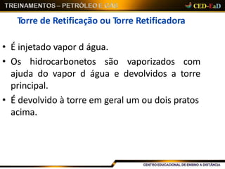 Torre de Retificação ou Torre Retificadora
• É injetado vapor d água.
• Os hidrocarbonetos são vaporizados com
ajuda do vapor d água e devolvidos a torre
principal.
• É devolvido à torre em geral um ou dois pratos
acima.
 