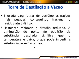 Torre de Destilação a Vácuo
• É usada para retirar do petróleo as frações
mais pesadas, conseguindo fracionar o
resíduo atmosférico.
realizada a
do ponto
pressão
de
• Destilação
diminuição
substância destilada significa que
reduzida. A
ebulição da
a
temperatura é baixa, o que pode impedir a
substância de se decompor.
•
 