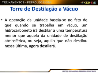 Torre de Destilação a Vácuo
• A operação da unidade baseia-se no fato de
que quando se trabalha em vácuo, um
hidrocarboneto irá destilar a uma temperatura
menor que aquela da unidade de destilação
atmosférica, ou seja, aquilo que não destilou
nessa última, agora destilará.
 