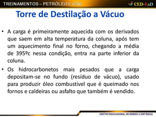 Torre de Destilação a Vácuo
• A carga é primeiramente aquecida com os derivados
que saem em alta temperatura da coluna, após tem
um aquecimento final no forno, chegando a média
de 395ºc nessa condição, entra na parte inferior da
coluna.
• Os hidrocarbonetos mais pesados que a carga
depositam-se no fundo (resíduo de vácuo), usado
para produzir óleo combustível que é queimado nos
fornos e caldeiras ou asfalto que também é vendido.
 