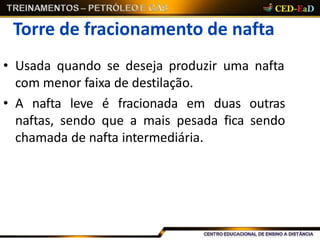Torre de fracionamento de nafta
• Usada quando se deseja produzir uma nafta
com menor faixa de destilação.
• A nafta leve é fracionada em duas outras
naftas, sendo que a mais pesada fica sendo
chamada de nafta intermediária.
 