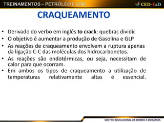 CRAQUEAMENTO
• Derivado do verbo em inglês to crack: quebrar, dividir.
• O objetivo é aumentar a produção de Gasolina e GLP
• As reações de craqueamento envolvem a ruptura apenas
da ligação C-C das moléculas dos hidrocarbonetos.
• As reações são endotérmicas, ou seja, necessitam de
calor para que ocorram.
• Em ambos os tipos de craqueamento a utilização de
temperaturas relativamente altas é essencial.
 