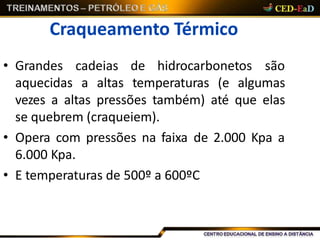 Craqueamento Térmico
• Grandes cadeias de hidrocarbonetos são
aquecidas a altas temperaturas (e algumas
vezes a altas pressões também) até que elas
se quebrem (craqueiem).
• Opera com pressões na faixa de 2.000 Kpa a
6.000 Kpa.
• E temperaturas de 500º a 600ºC
 