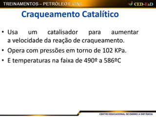 Craqueamento Catalítico
• Usa um catalisador para aumentar
a velocidade da reação de craqueamento.
• Opera com pressões em torno de 102 KPa.
• E temperaturas na faixa de 490º a 586ºC
 