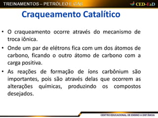 Craqueamento Catalítico
• O craqueamento ocorre através do mecanismo de
troca iônica.
• Onde um par de elétrons fica com um dos átomos de
carbono, ficando o outro átomo de carbono com a
carga positiva.
• As reações de formação de íons carbônium são
importantes, pois são através delas que ocorrem as
alterações químicas, produzindo os compostos
desejados.
 