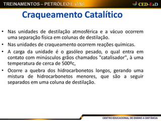 Craqueamento Catalítico
• Nas unidades de destilação atmosférica e a vácuo ocorrem
uma separação física em colunas de destilação.
• Nas unidades de craqueamento ocorrem reações químicas.
• A carga da unidade é o gasóleo pesado, o qual entra em
contato com minúsculos grãos chamados "catalisador", à uma
temperatura de cerca de 500ºc,
• Ocorre a quebra dos hidrocarbonetos longos, gerando uma
mistura de hidrocarbonetos menores, que são a seguir
separados em uma coluna de destilação.
 