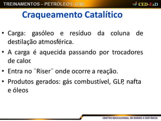 Craqueamento Catalítico
• Carga: gasóleo e resíduo da coluna de
destilação atmosférica.
• A carga é aquecida passando por trocadores
de calor.
• Entra no ¨Riser¨ onde ocorre a reação.
• Produtos gerados: gás combustível, GLP, nafta
e óleos
 