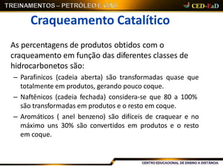Craqueamento Catalítico
As percentagens de produtos obtidos com o
craqueamento em função das diferentes classes de
hidrocarbonetos são:
– Parafinicos (cadeia aberta) são transformadas quase que
totalmente em produtos, gerando pouco coque.
– Naftênicos (cadeia fechada) considera-se que 80 a 100%
são transformadas em produtos e o resto em coque.
– Aromáticos ( anel benzeno) são difíceis de craquear e no
máximo uns 30% são convertidos em produtos e o resto
em coque.
 