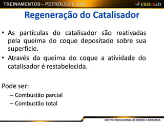 Regeneração do Catalisador
• As partículas do catalisador são reativadas
pela queima do coque depositado sobre sua
superfície.
• Através da queima do coque a atividade do
catalisador é restabelecida.
Pode ser:
– Combustão parcial
– Combustão total
 