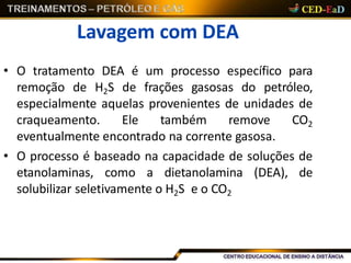 Lavagem com DEA
• O tratamento DEA é um processo específico para
remoção de H2S de frações gasosas do petróleo,
especialmente aquelas provenientes de unidades de
craqueamento. Ele também remove CO2
eventualmente encontrado na corrente gasosa.
• O processo é baseado na capacidade de soluções de
etanolaminas, como a dietanolamina (DEA), de
solubilizar seletivamente o H2S e o CO2
 