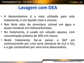 Lavagem com DEA
• A dietanolamina é a mais utilizada para este
tratamento, é um líquido claro e viscoso.
• Tem forte odor de amoníaco, solúvel em água e
quase insolúvel em hidrocarbonetos.
• No tratamento, é usada em solução aquosa, com
concentração próxima de 20% em massa.
• Neste tratamento, faz-se passar o GLP em
contracorrente por uma torre extratora de H2S e CO2
e o gás combustível por uma torre absorvedora.
 