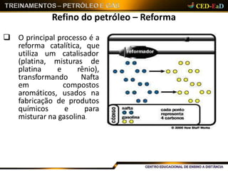 Refino do petróleo – Reforma
 O principal processo é a
reforma catalítica, que
utiliza um catalisador
(platina, misturas de
platina e rênio),
transformando Nafta
em compostos
aromáticos, usados na
fabricação de produtos
químicos e para
misturar na gasolina.
 
