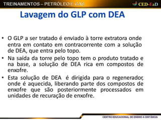 Lavagem do GLP com DEA
• O GLP a ser tratado é enviado à torre extratora onde
entra em contato em contracorrente com a solução
de DEA, que entra pelo topo.
• Na saída da torre pelo topo tem o produto tratado e
na base, a solução de DEA rica em compostos de
enxofre.
• Esta solução de DEA é dirigida para o regenerador,
onde é aquecida, liberando parte dos compostos de
enxofre que são posteriormente processados em
unidades de recuração de enxofre.
 
