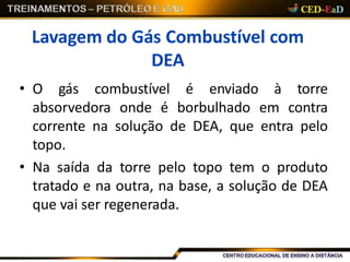 Lavagem do Gás Combustível com
DEA
• O gás combustível é enviado à torre
absorvedora onde é borbulhado em contra
corrente na solução de DEA, que entra pelo
topo.
• Na saída da torre pelo topo tem o produto
tratado e na outra, na base, a solução de DEA
que vai ser regenerada.
 