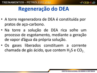 Regeneração do DEA
• A torre regeneradora de DEA é constituída por
pratos de aço-carbono.
• Na torre a solução de DEA rica sofre um
processo de esgotamento, mediante a geração
de vapor d’água da própria solução.
• Os gases liberados constituem a corrente
chamada de gás ácido, que contem H2S e CO2 .
 