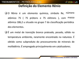 Definição do Elemento Rênio
 O Rênio é um elemento químico, símbolo Re,
atômico 75 ( 75 prótons e 75 elétrons ), com
número
massa
atômica 186,2 u situado no grupo 7 da classificação periódica
dos elementos.
 É um metal de transição branco prateado, pesado, sólido na
temperatura ambiente, raramente encontrado na natureza. É
obtido como subproduto do processamento de minerais de
molibdênio. É empregado principalmente em catalisadores.
 