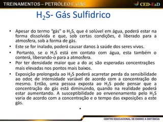 H2S- Gás Sulfidrico
• Apesar do termo “gás” o H2S, que é solúvel em água, poderá estar na
forma dissolvida e que, sob certas condições, é liberado para a
atmosfera, sob a forma de gás.
• Este se for inalado, poderá causar danos à saúde dos seres vivos.
• Portanto, se o H2S está em contato com água, esta também o
conterá, liberando-o para a atmosfera.
• Por ter densidade maior que a do ar, são esperadas concentrações
mais elevadas nos pontos mais baixos.
• Exposição prolongada ao H2S poderá acarretar perda da sensibilidade
ao odor, de intensidade variável de acordo com a concentração do
mesmo. Então, uma pessoa exposta ao H2S pode pensar que a
concentração do gás está diminuindo, quando na realidade poderá
estar aumentando. A susceptibilidade ao envenenamento pelo H2S
varia de acordo com a concentração e o tempo das exposições a este
gás.
•
 