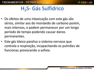 H2S- Gás Sulfidrico
• Os efeitos de uma intoxicação com este gás são
sérios, similar aos do monóxido de carbono porém,
mais intensos, e podem permanecer por um longo
período de tempo podendo causar danos
permanentes.
• Este gás tóxico paralisa o sistema nervoso que
controla a respiração, incapacitando os pulmões de
funcionar, provocando a asfixia.
 
