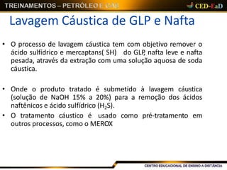 Lavagem Cáustica de GLP e Nafta
• O processo de lavagem cáustica tem com objetivo remover o
ácido sulfídrico e mercaptans( SH) do GLP, nafta leve e nafta
pesada, através da extração com uma solução aquosa de soda
cáustica.
• Onde o produto tratado é submetido à lavagem cáustica
(solução de NaOH 15% a 20%) para a remoção dos ácidos
naftênicos e ácido sulfídrico (H2S).
• O tratamento cáustico é usado como pré-tratamento em
outros processos, como o MEROX
 