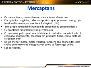 Mercaptans
• Os mercaptanos, mercaptans ou mercaptanas são os tióis.
• Em química orgânica, são compostos que possuem um grupo
funcional formado por enxofre e hidrogênio (-SH).
• Este grupo funcional é chamado de grupo tiol ou grupo sulfidrila.
• É encontrado naturalmente no petróleo cru.
• O processo pelo qual sua atividade é reduzida ou eliminada é
chamado adoçamento, realizada em produtos finais, como nafta de
craqueamento.
• Os de menor massa molar, voláteis, também são conhecidos pelo
cheiro extremamente desagradável, como se fosse algo podre.
• São corrosivos.
 
