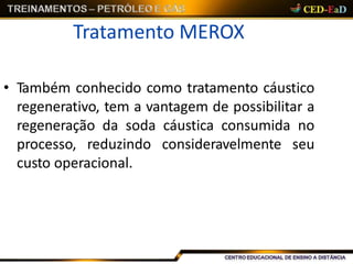 Tratamento MEROX
• Também conhecido como tratamento cáustico
regenerativo, tem a vantagem de possibilitar a
regeneração da soda cáustica consumida no
processo, reduzindo consideravelmente seu
custo operacional.
 