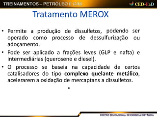 Tratamento MEROX
• Permite a produção de dissulfetos,
operado como processo de dessulfurização
podendo ser
ou
adoçamento.
• Pode ser aplicado a frações leves (GLP e nafta) e
intermediárias (querosene e diesel).
• O processo se baseia na capacidade de certos
catalisadores do tipo complexo quelante metálico,
acelerarem a oxidação de mercaptans a dissulfetos.
•
 