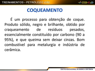 COQUEAMENTO
É um processo para obtenção de coque.
Produto sólido, negro e brilhante, obtido por
craqueamento de resíduos pesados,
essencialmente constituído por carbono (90 a
95%), e que queima sem deixar cinzas. Bom
combustível para metalurgia e indústria de
cerâmica.
 