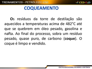 COQUEAMENTO
Os resíduos da torre de destilação são
aquecidos a temperaturas acima de 482°C até
que se quebrem em óleo pesado, gasolina e
nafta. Ao final do processo, sobra um resíduo
pesado, quase puro, de carbono (coque). O
coque é limpo e vendido.
 