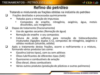 Refino do petróleo
• Compostos de enxofre, nitrogênio, oxigênio, água, metais
dissolvidos, sais inorgânicos
 Etapas de tratamento (fracionamento)
 Uso de agentes secantes (Remoção de água)
 Remoção de enxofre e seu compostos
 Coluna de ácido sulfúrico para remoção de hidrocarbonetos
insaturados (ligações duplas C-C), compostos de nitrogênio, oxigênio e
sólidos residuais (alcatrão, asfalto)
 Após o tratamento destas frações, ocorre o resfriamento e a mistura,
formando vários produtos tais como:
 Gasolina (vários tipos), com ou sem aditivos
 Óleos lubrificantes de diferentes tipos (SAE)
 Querosenes e combustíveis de aviação
 Óleo diesel, óleos combustíveis
 Vários outros produtos (produção de plásticos e outros polímeros)
Tratando e misturando as frações obtidas na indústria do petróleo
 Frações destiladas e processadas quimicamente
 Tratadas para a remoção de impurezas
 