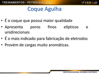 Coque Agulha
• É o coque que possui maior qualidade
• Apresenta poros finos elípticos e
unidirecionais
• É o mais indicado para fabricação de eletrodos
• Provém de cargas muito aromáticas.
 