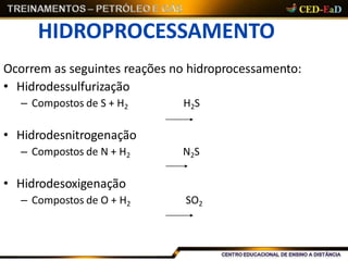 HIDROPROCESSAMENTO
Ocorrem as seguintes reações no hidroprocessamento:
• Hidrodessulfurização
– Compostos de S + H2 H2S
• Hidrodesnitrogenação
– Compostos de N + H2 N2S
• Hidrodesoxigenação
– Compostos de O + H2 SO2
 