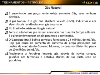 Gás Natural
 É encontrado em poços onde existe somente Gás, sem nenhum
petróleo.
 O gás Natural é o gás que abastece veiculo (GNV), Industrias e em
alguns locais residências com gás encanado
 No Brasil não existe muito gás natural.
 Por isso não temos gás natural encanado nas ruas. Na Europa a Rússia
é o grande fornecedor de gás para todo o continente.
 O Gasoduto Brasil-Bolivia começou fornecendo 24 milhões de m3/dia.
Hoje por causa do aumento de aumento de preço provocado por
quebra de contrato do Governo Morales, o consumo diário não passa
de 10 milhões de m3/dia.
 Atualmente a Petrobras importa gás através de navios tanque,
gaseifica nos terminais e distribui através de sua vasta rede de
gasodutos.
 
