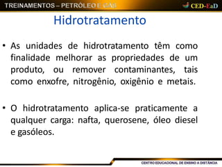 Hidrotratamento
• As unidades de hidrotratamento têm como
finalidade melhorar as propriedades de um
produto, ou remover contaminantes, tais
como enxofre, nitrogênio, oxigênio e metais.
• O hidrotratamento aplica-se praticamente a
qualquer carga: nafta, querosene, óleo diesel
e gasóleos.
 
