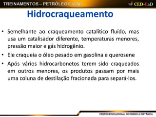 Hidrocraqueamento
• Semelhante ao craqueamento catalítico fluído, mas
usa um catalisador diferente, temperaturas menores,
pressão maior e gás hidrogênio.
• Ele craqueia o óleo pesado em gasolina e querosene
• Após vários hidrocarbonetos terem sido craqueados
em outros menores, os produtos passam por mais
uma coluna de destilação fracionada para separá-los.
 
