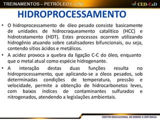 HIDROPROCESSAMENTO
• O hidroprocessamento de óleo pesado consiste basicamente
de unidades de hidrocraqueamento catalítico (HCC) e
hidrotratamento (HDT). Estes processos ocorrem utilizando
hidrogênio atuando sobre catalisadores bifuncionais, ou seja,
contendo sítios ácidos e metálicos.
• A acidez provoca a quebra da ligação C-C do óleo, enquanto
que o metal atual como espécie hidrogenante.
• A interação destas duas funções resulta no
hidroprocessamento, que aplicando-se a óleos pesados, sob
determinadas condições de temperatura, pressão e
velocidade, permite a obtenção de hidrocarbonetos leves,
com baixos índices de contaminantes sulfurados e
nitrogenados, atendendo a legislações ambientais.
 