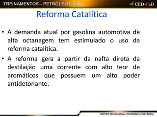 Reforma Catalítica
• A demanda atual por gasolina automotiva de
alta octanagem tem estimulado o uso da
reforma catalítica.
• A reforma gera a partir da nafta direta da
destilação uma corrente com alto teor de
aromáticos que possuem um alto poder
antidetonante.
 