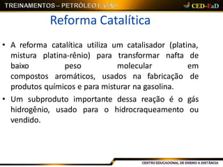 Reforma Catalítica
• A reforma catalítica utiliza um catalisador (platina,
mistura
baixo
platina-rênio) para
peso
compostos aromáticos, usados na fabricação
transformar nafta de
molecular em
de
produtos químicos e para misturar na gasolina.
• Um subproduto importante dessa reação é o gás
hidrogênio, usado para o hidrocraqueamento ou
vendido.
 