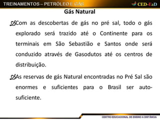 Gás Natural
Com as descobertas de gás no pré sal, todo o gás
explorado será trazido até o Continente para os
terminais em São Sebastião e Santos onde será
conduzido através de Gasodutos até os centros de
distribuição.
As reservas de gás Natural encontradas no Pré Sal são
enormes e suficientes para o Brasil ser auto-
suficiente.
 